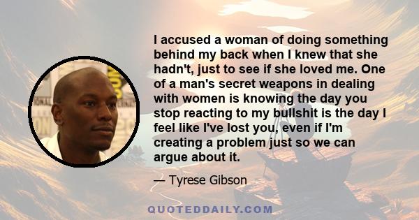 I accused a woman of doing something behind my back when I knew that she hadn't, just to see if she loved me. One of a man's secret weapons in dealing with women is knowing the day you stop reacting to my bullshit is