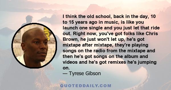 I think the old school, back in the day, 10 to 15 years ago in music, is like you launch one single and you just let that ride out. Right now, you've got folks like Chris Brown, he just won't let up, he's got mixtape