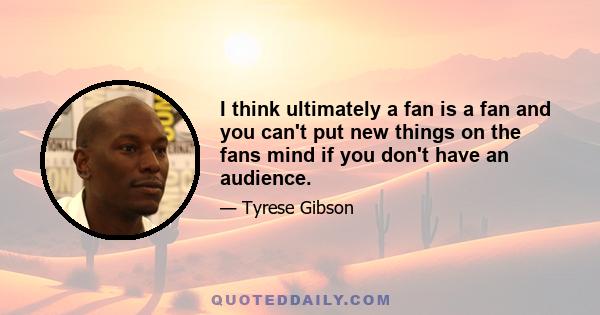 I think ultimately a fan is a fan and you can't put new things on the fans mind if you don't have an audience.