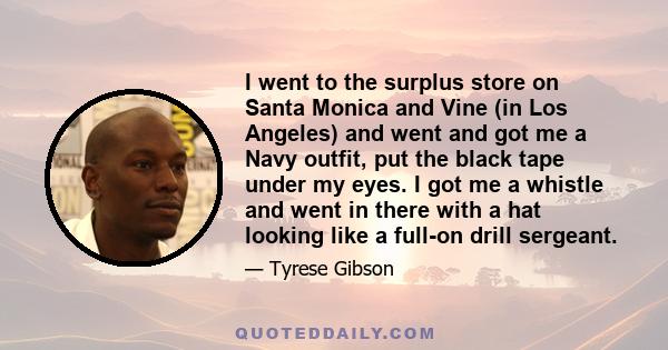 I went to the surplus store on Santa Monica and Vine (in Los Angeles) and went and got me a Navy outfit, put the black tape under my eyes. I got me a whistle and went in there with a hat looking like a full-on drill