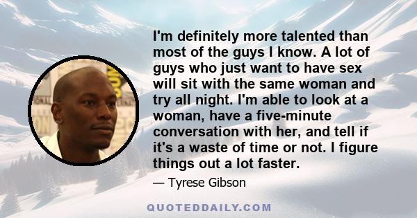 I'm definitely more talented than most of the guys I know. A lot of guys who just want to have sex will sit with the same woman and try all night. I'm able to look at a woman, have a five-minute conversation with her,