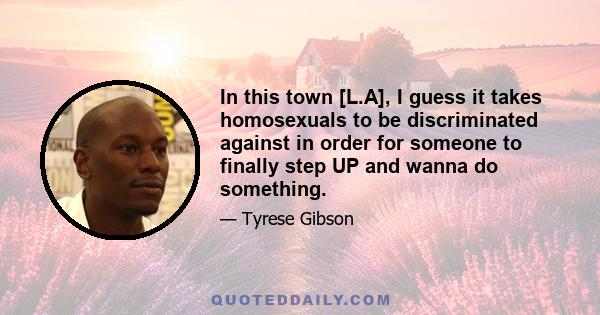 In this town [L.A], I guess it takes homosexuals to be discriminated against in order for someone to finally step UP and wanna do something.