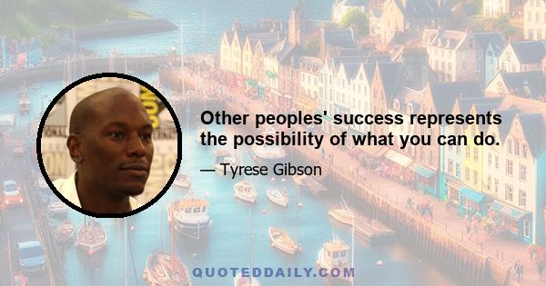 Other peoples' success represents the possibility of what you can do.