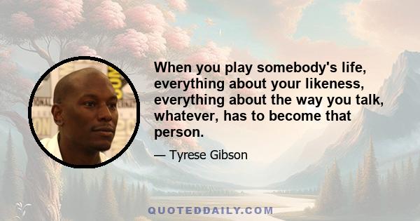 When you play somebody's life, everything about your likeness, everything about the way you talk, whatever, has to become that person.