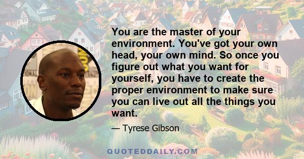 You are the master of your environment. You've got your own head, your own mind. So once you figure out what you want for yourself, you have to create the proper environment to make sure you can live out all the things