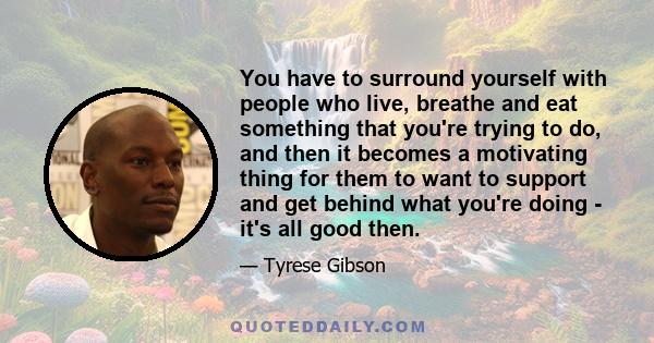 You have to surround yourself with people who live, breathe and eat something that you're trying to do, and then it becomes a motivating thing for them to want to support and get behind what you're doing - it's all good 