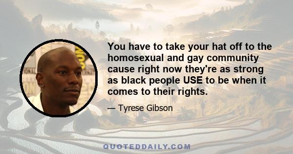 You have to take your hat off to the homosexual and gay community cause right now they're as strong as black people USE to be when it comes to their rights.