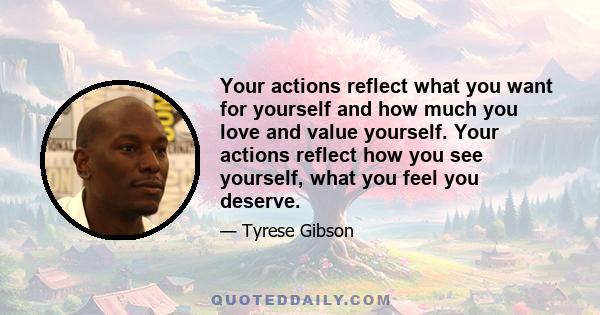 Your actions reflect what you want for yourself and how much you love and value yourself. Your actions reflect how you see yourself, what you feel you deserve.