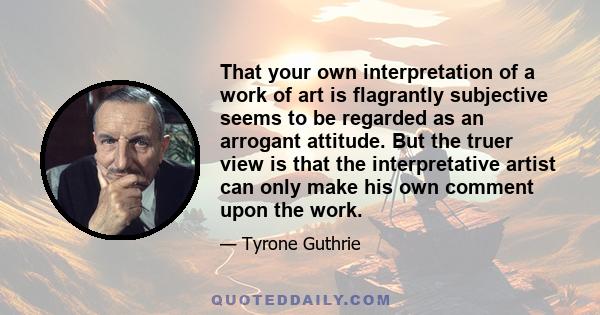 That your own interpretation of a work of art is flagrantly subjective seems to be regarded as an arrogant attitude. But the truer view is that the interpretative artist can only make his own comment upon the work.