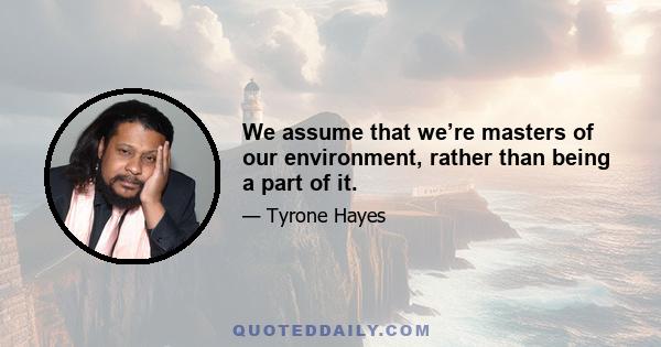 We assume that we’re masters of our environment, rather than being a part of it.