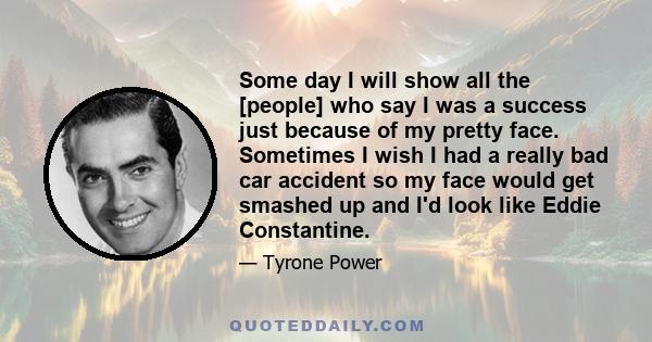 Some day I will show all the [people] who say I was a success just because of my pretty face. Sometimes I wish I had a really bad car accident so my face would get smashed up and I'd look like Eddie Constantine.