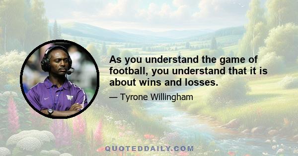 As you understand the game of football, you understand that it is about wins and losses.