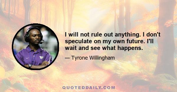 I will not rule out anything. I don't speculate on my own future. I'll wait and see what happens.