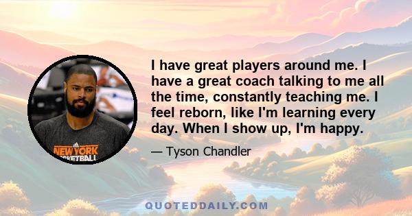 I have great players around me. I have a great coach talking to me all the time, constantly teaching me. I feel reborn, like I'm learning every day. When I show up, I'm happy.