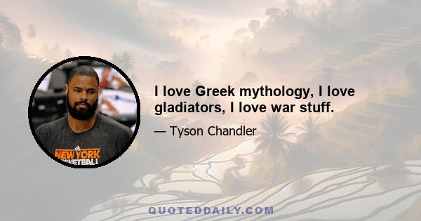 I love Greek mythology, I love gladiators, I love war stuff.