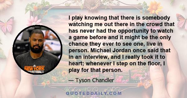 I play knowing that there is somebody watching me out there in the crowd that has never had the opportunity to watch a game before and it might be the only chance they ever to see one, live in person. Michael Jordan