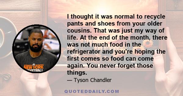 I thought it was normal to recycle pants and shoes from your older cousins. That was just my way of life. At the end of the month, there was not much food in the refrigerator and you're hoping the first comes so food