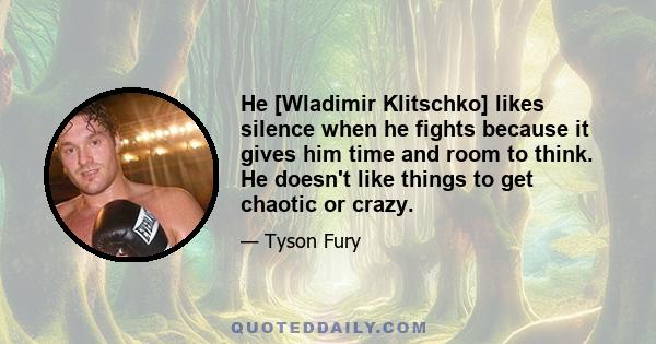 He [Wladimir Klitschko] likes silence when he fights because it gives him time and room to think. He doesn't like things to get chaotic or crazy.