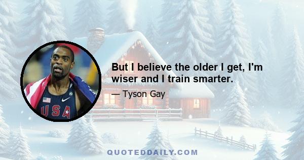 But I believe the older I get, I'm wiser and I train smarter.