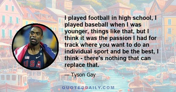 I played football in high school, I played baseball when I was younger, things like that, but I think it was the passion I had for track where you want to do an individual sport and be the best, I think - there's