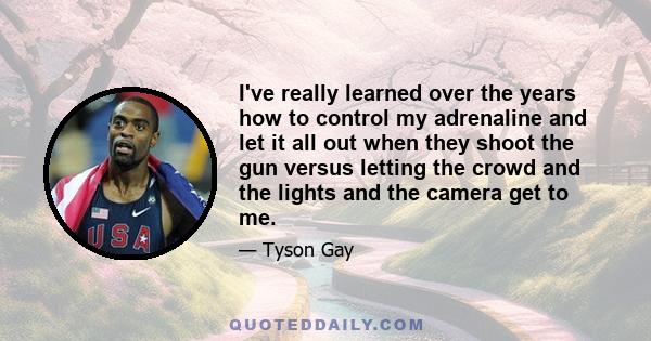 I've really learned over the years how to control my adrenaline and let it all out when they shoot the gun versus letting the crowd and the lights and the camera get to me.