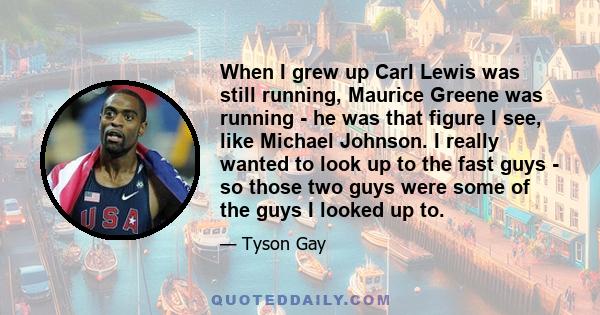 When I grew up Carl Lewis was still running, Maurice Greene was running - he was that figure I see, like Michael Johnson. I really wanted to look up to the fast guys - so those two guys were some of the guys I looked up 