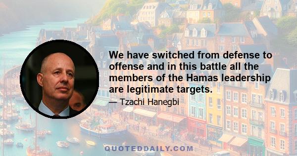 We have switched from defense to offense and in this battle all the members of the Hamas leadership are legitimate targets.