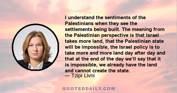 I understand the sentiments of the Palestinians when they see the settlements being built. The meaning from the Palestinian perspective is that Israel takes more land, that the Palestinian state will be impossible, the