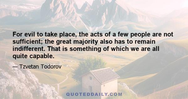 For evil to take place, the acts of a few people are not sufficient; the great majority also has to remain indifferent. That is something of which we are all quite capable.