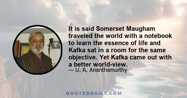 It is said Somerset Maugham traveled the world with a notebook to learn the essence of life and Kafka sat in a room for the same objective. Yet Kafka came out with a better world-view.