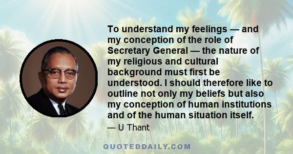 To understand my feelings — and my conception of the role of Secretary General — the nature of my religious and cultural background must first be understood. I should therefore like to outline not only my beliefs but