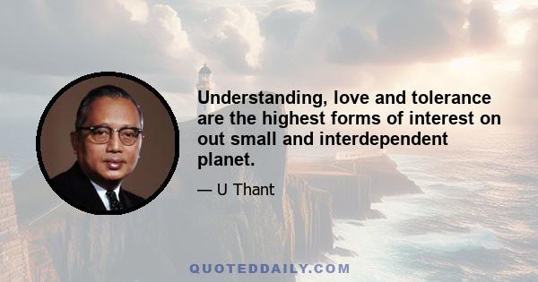 Understanding, love and tolerance are the highest forms of interest on out small and interdependent planet.