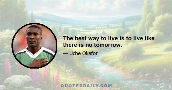 The best way to live is to live like there is no tomorrow.