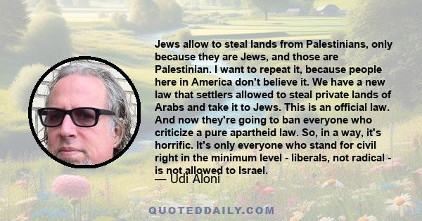 Jews allow to steal lands from Palestinians, only because they are Jews, and those are Palestinian. I want to repeat it, because people here in America don't believe it. We have a new law that settlers allowed to steal