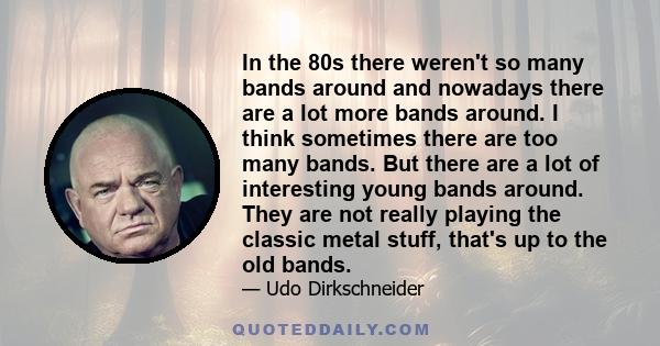 In the 80s there weren't so many bands around and nowadays there are a lot more bands around. I think sometimes there are too many bands. But there are a lot of interesting young bands around. They are not really