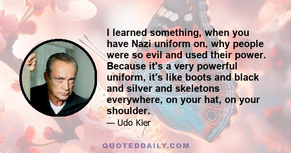 I learned something, when you have Nazi uniform on, why people were so evil and used their power. Because it's a very powerful uniform, it's like boots and black and silver and skeletons everywhere, on your hat, on your 