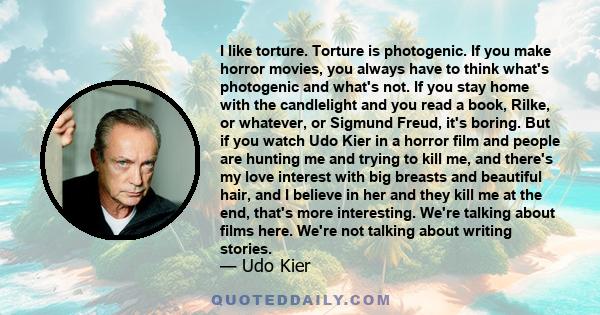 I like torture. Torture is photogenic. If you make horror movies, you always have to think what's photogenic and what's not. If you stay home with the candlelight and you read a book, Rilke, or whatever, or Sigmund