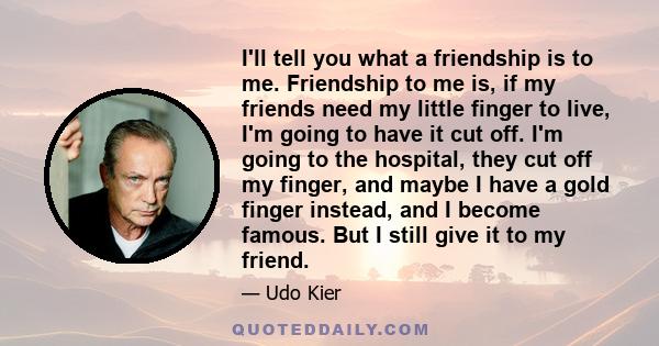 I'll tell you what a friendship is to me. Friendship to me is, if my friends need my little finger to live, I'm going to have it cut off. I'm going to the hospital, they cut off my finger, and maybe I have a gold finger 