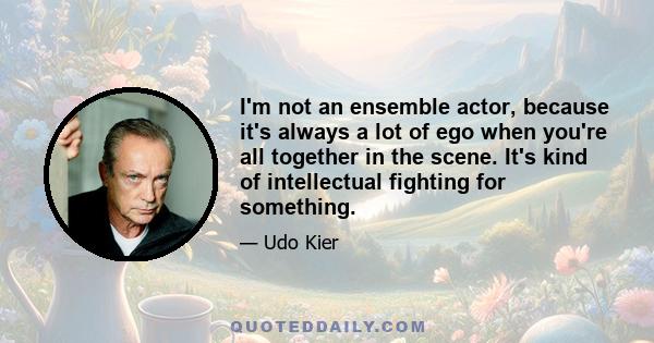 I'm not an ensemble actor, because it's always a lot of ego when you're all together in the scene. It's kind of intellectual fighting for something.