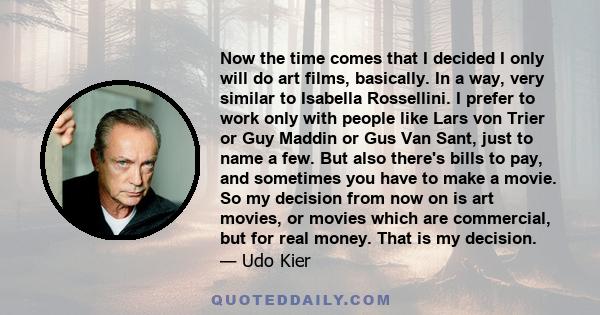 Now the time comes that I decided I only will do art films, basically. In a way, very similar to Isabella Rossellini. I prefer to work only with people like Lars von Trier or Guy Maddin or Gus Van Sant, just to name a