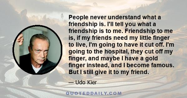 People never understand what a friendship is. I'll tell you what a friendship is to me. Friendship to me is, if my friends need my little finger to live, I'm going to have it cut off. I'm going to the hospital, they cut 