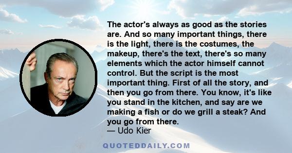 The actor's always as good as the stories are. And so many important things, there is the light, there is the costumes, the makeup, there's the text, there's so many elements which the actor himself cannot control. But