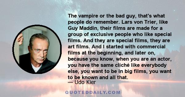 The vampire or the bad guy, that's what people do remember. Lars von Trier, like Guy Maddin, their films are made for a group of exclusive people who like special films. And they are special films, they are art films.