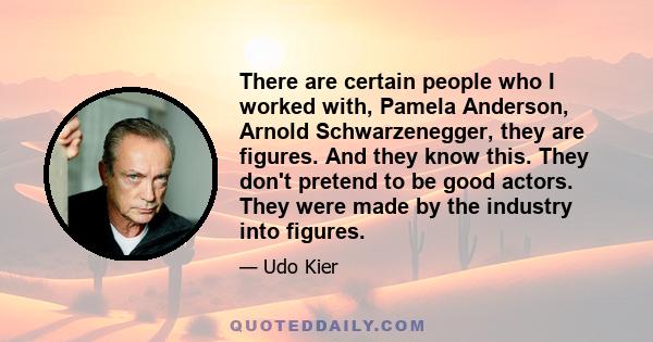 There are certain people who I worked with, Pamela Anderson, Arnold Schwarzenegger, they are figures. And they know this. They don't pretend to be good actors. They were made by the industry into figures.