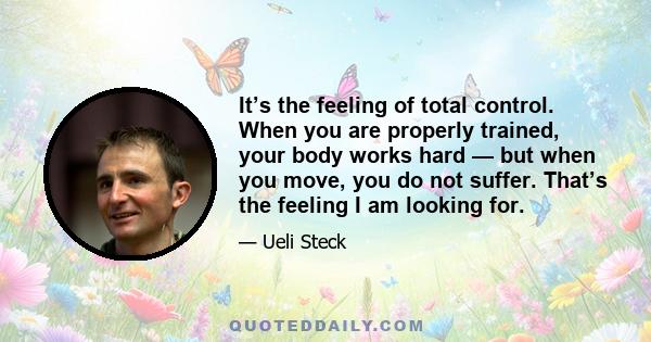 It’s the feeling of total control. When you are properly trained, your body works hard — but when you move, you do not suffer. That’s the feeling I am looking for.