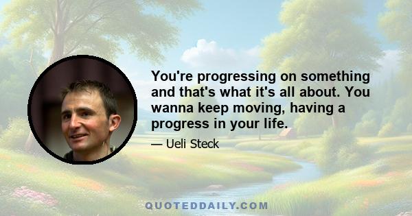 You're progressing on something and that's what it's all about. You wanna keep moving, having a progress in your life.