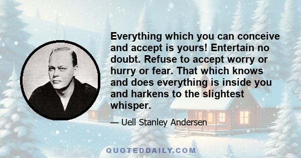 Everything which you can conceive and accept is yours! Entertain no doubt. Refuse to accept worry or hurry or fear. That which knows and does everything is inside you and harkens to the slightest whisper.