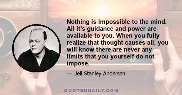 Nothing is impossible to the mind. All it's guidance and power are available to you. When you fully realize that thought causes all, you will know there are never any limits that you yourself do not impose.