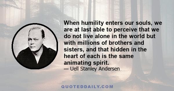 When humility enters our souls, we are at last able to perceive that we do not live alone in the world but with millions of brothers and sisters, and that hidden in the heart of each is the same animating spirit.