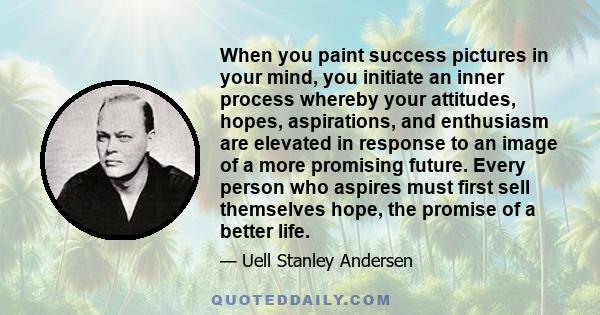 When you paint success pictures in your mind, you initiate an inner process whereby your attitudes, hopes, aspirations, and enthusiasm are elevated in response to an image of a more promising future. Every person who